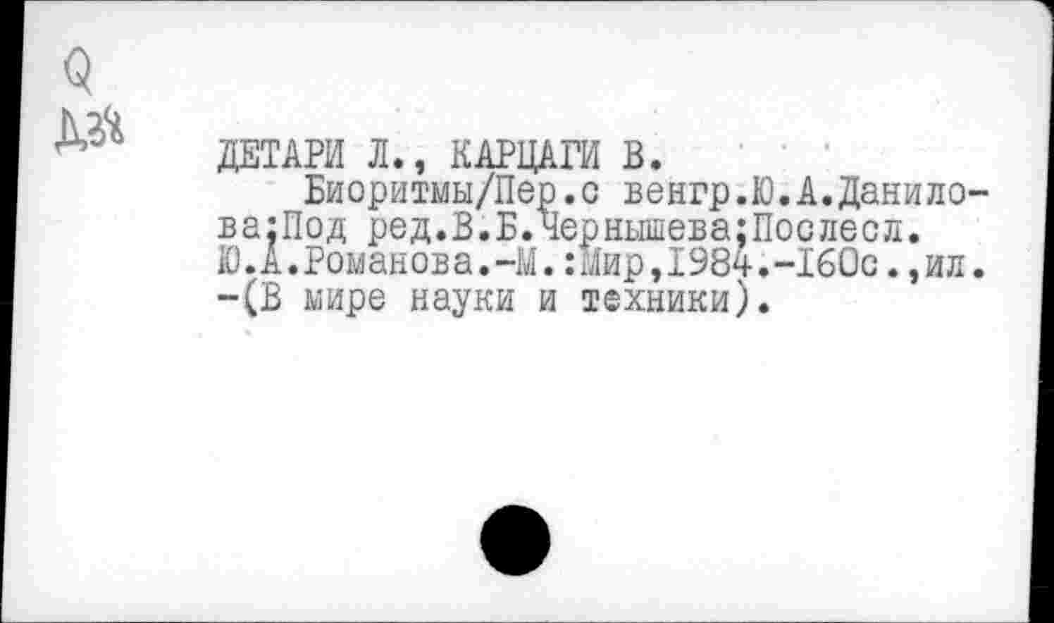 ﻿о №
ДЕГАРИ Л., КАРЦАГИ В.
Биоритмы/Пер.с венгр.Ю.А.Данилова:!^ ред.В.Б.Чернышева;Послесл. Ю.А.Романова.-М.:Мир,1984.-16Ос. ,ил. -(В мире науки и техники).